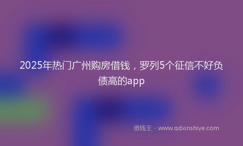 2025年热门广州购房借钱，罗列5个征信不好负债高的app
