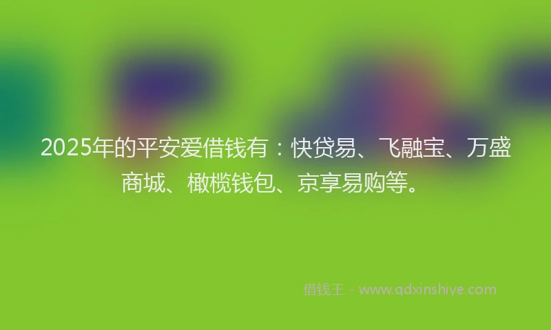 2025年的平安爱借钱有:快贷易、飞融宝、万盛商城、橄榄钱包、京享易购等。