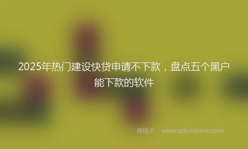 2025年热门建设快贷申请不下款，盘点五个黑户能下款的软件