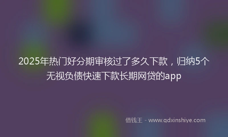 2025年热门好分期审核过了多久下款，归纳5个无视负债快速下款长期网贷的app