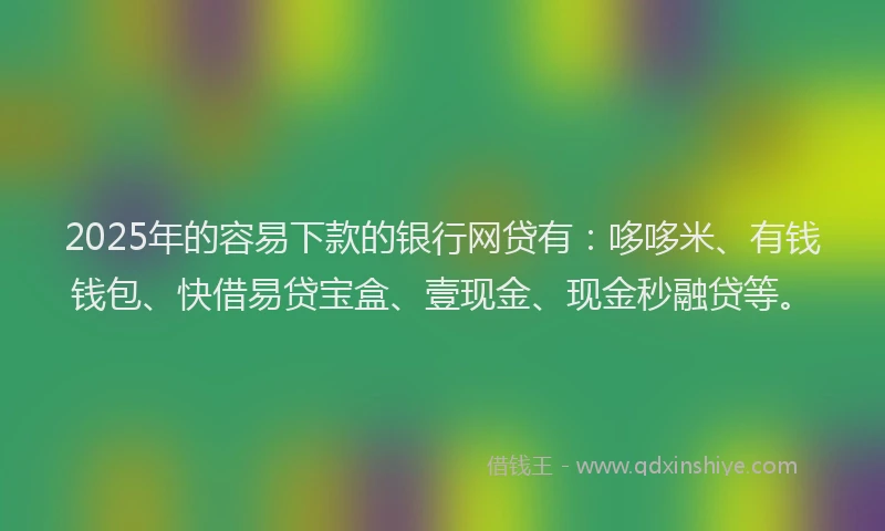 2025年的容易下款的银行网贷有：哆哆米、有钱钱包、快借易贷宝盒、壹现金、现金秒融贷等。
