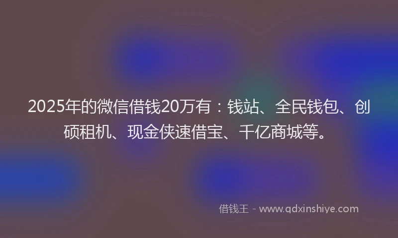 2025年的微信借钱20万有：钱站、全民钱包、创硕租机、现金侠速借宝、千亿商城等。