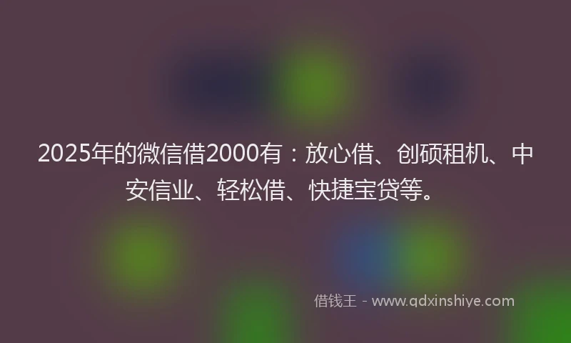 2025年的微信借2000有：放心借、创硕租机、中安信业、轻松借、快捷宝贷等。