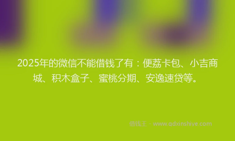 2025年的微信不能借钱了有：便荔卡包、小吉商城、积木盒子、蜜桃分期、安逸速贷等。