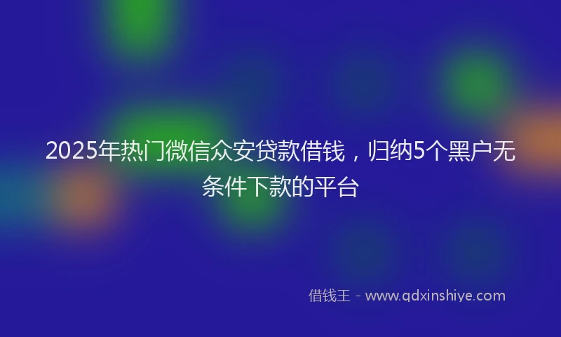 2025年热门微信众安贷款借钱，归纳5个黑户无条件下款的平台
