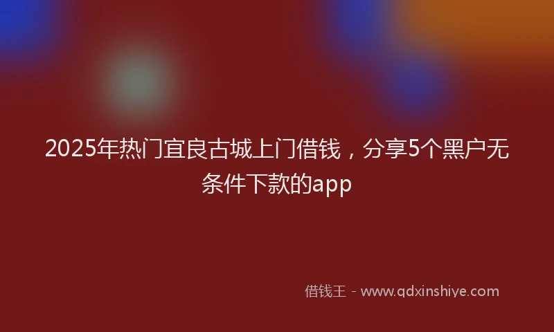 2025年热门宜良古城上门借钱，分享5个黑户无条件下款的app