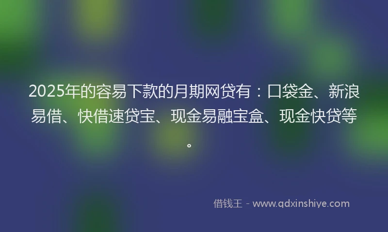 2025年的容易下款的月期网贷有：口袋金、新浪易借、快借速贷宝、现金易融宝盒、现金快贷等。
