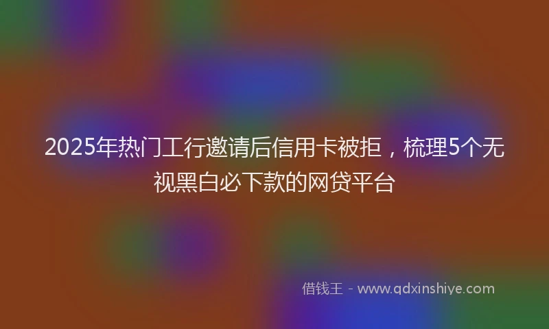 2025年热门工行邀请后信用卡被拒，梳理5个无视黑白必下款的网贷平台