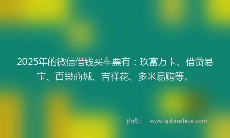 2025年的微信借钱买车票有：玖富万卡、借贷易宝、百樂商城、吉祥花、多米易购等。