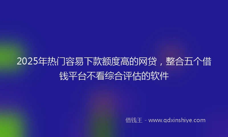 2025年热门容易下款额度高的网贷，整合五个借钱平台不看综合评估的软件