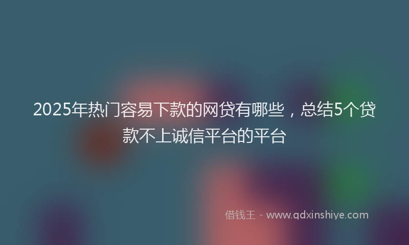 2025年热门容易下款的网贷有哪些，总结5个贷款不上诚信平台的平台