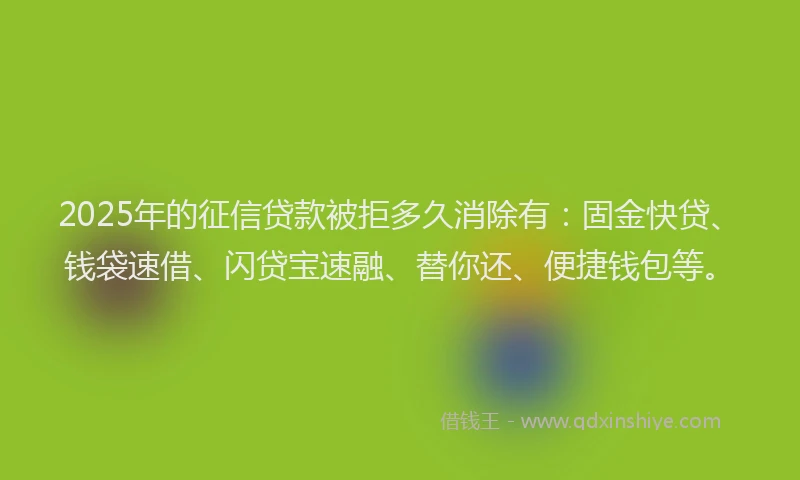 2025年的征信贷款被拒多久消除有：固金快贷、钱袋速借、闪贷宝速融、替你还、便捷钱包等。