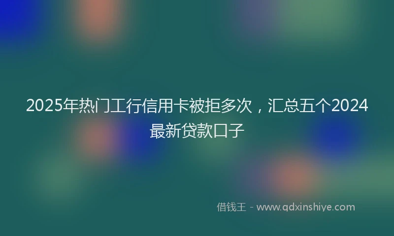 2025年热门工行信用卡被拒多次，汇总五个2024最新贷款口子