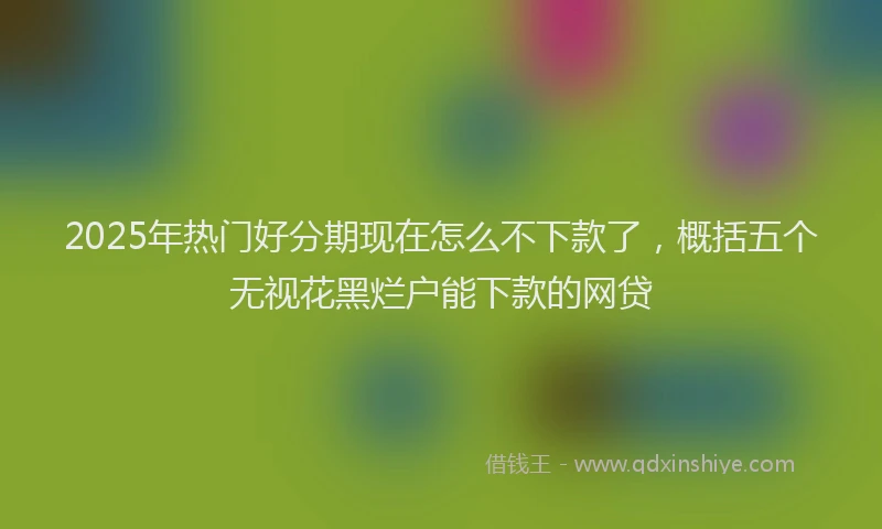 2025年热门好分期现在怎么不下款了，概括五个无视花黑烂户能下款的网贷