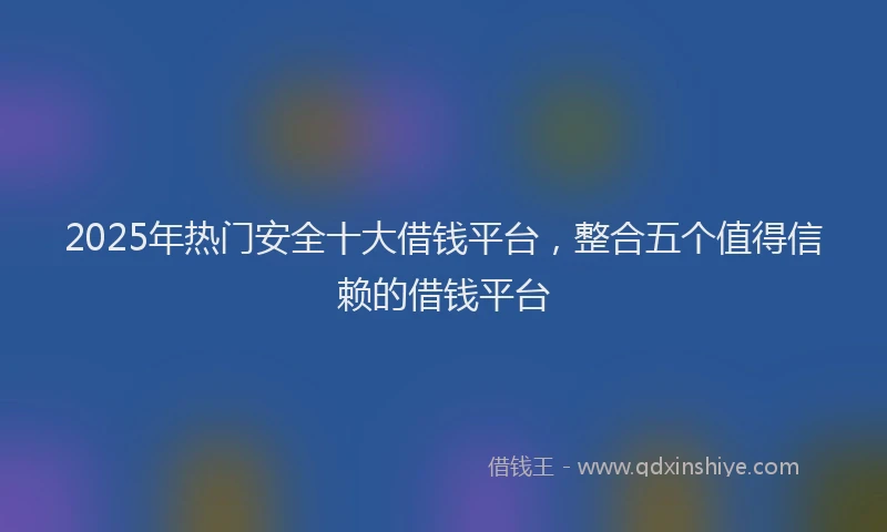2025年热门安全十大借钱平台，整合五个值得信赖的借钱平台