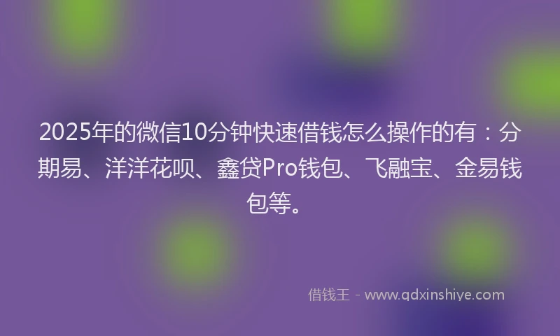 2025年的微信10分钟快速借钱怎么操作的有：分期易、洋洋花呗、鑫贷Pro钱包、飞融宝、金易钱包等。