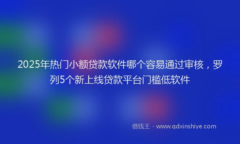 2025年热门小额贷款软件哪个容易通过审核，罗列5个新上线贷款平台门槛低软件