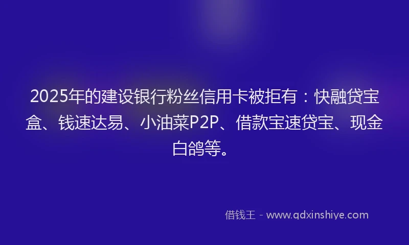 2025年的建设银行粉丝信用卡被拒有：快融贷宝盒、钱速达易、小油菜P2P、借款宝速贷宝、现金白鸽等。