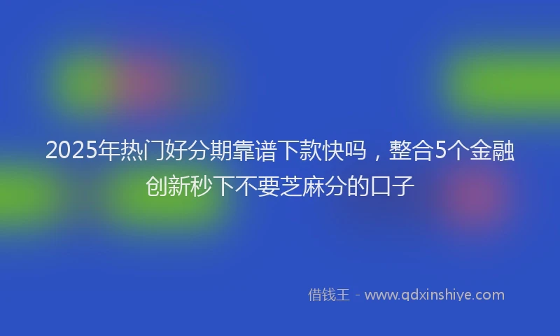 2025年热门好分期靠谱下款快吗，整合5个金融创新秒下不要芝麻分的口子