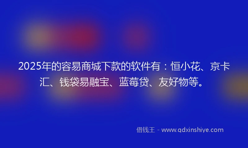 2025年的容易商城下款的软件有：恒小花、京卡汇、钱袋易融宝、蓝莓贷、友好物等。