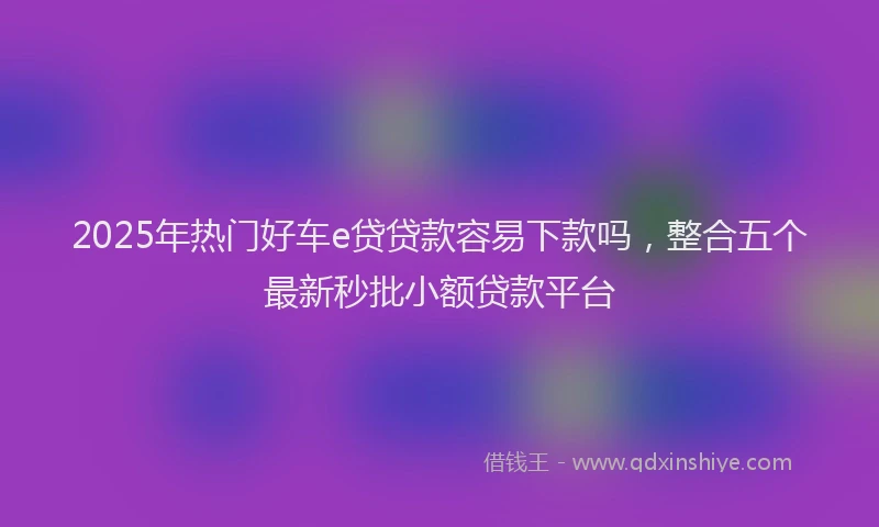 2025年热门好车e贷贷款容易下款吗，整合五个最新秒批小额贷款平台