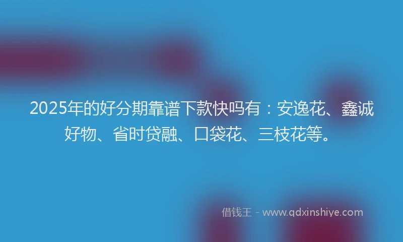 2025年的好分期靠谱下款快吗有：安逸花、鑫诚好物、省时贷融、口袋花、三枝花等。