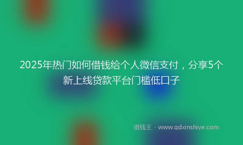 2025年热门如何借钱给个人微信支付，分享5个新上线贷款平台门槛低口子