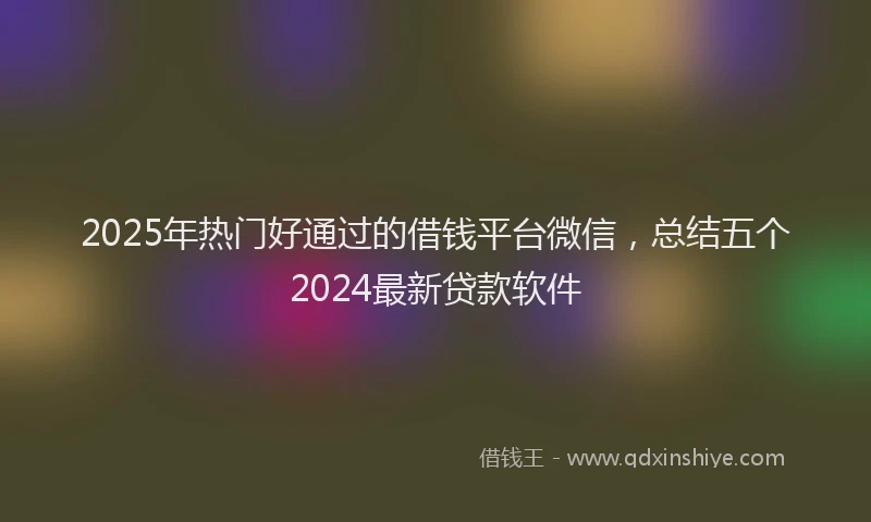 2025年热门好通过的借钱平台微信，总结五个2024最新贷款软件
