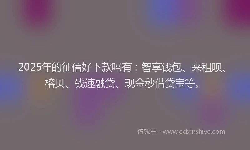 2025年的征信好下款吗有：智享钱包、来租呗、榕贝、钱速融贷、现金秒借贷宝等。