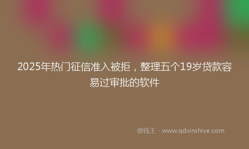 2025年热门征信准入被拒，整理五个19岁贷款容易过审批的软件