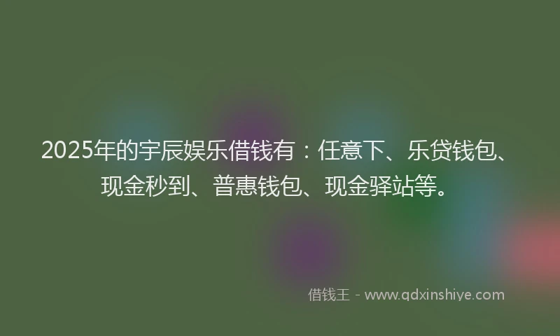2025年的宇辰娱乐借钱有：任意下、乐贷钱包、现金秒到、普惠钱包、现金驿站等。