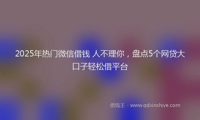 2025年热门微信借钱 人不理你，盘点5个网贷大口子轻松借平台