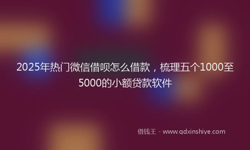 2025年热门微信借呗怎么借款，梳理五个1000至5000的小额贷款软件