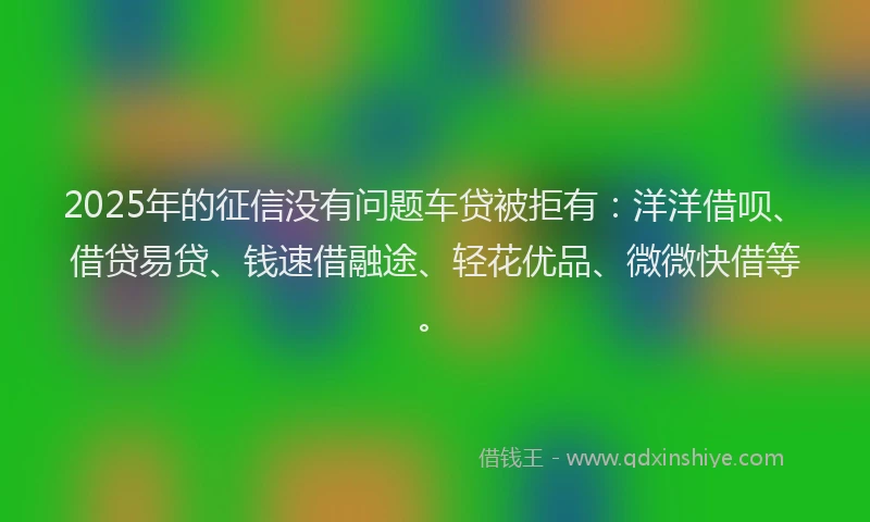 2025年的征信没有问题车贷被拒有：洋洋借呗、借贷易贷、钱速借融途、轻花优品、微微快借等。