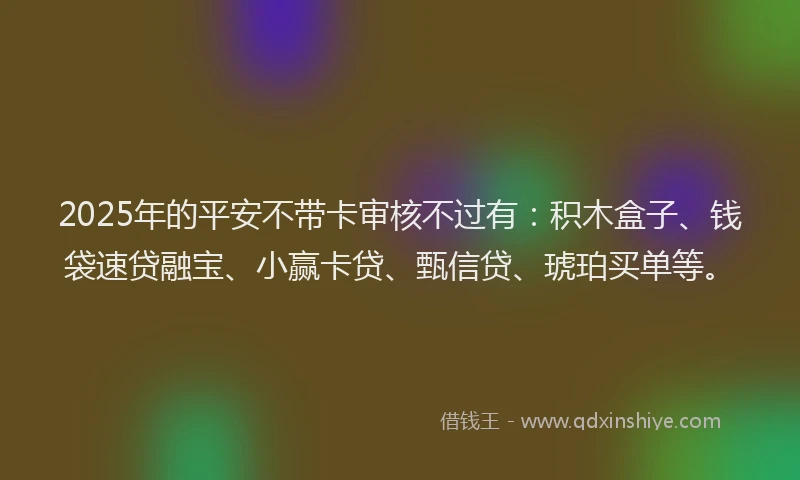 2025年的平安不带卡审核不过有：积木盒子、钱袋速贷融宝、小赢卡贷、甄信贷、琥珀买单等。
