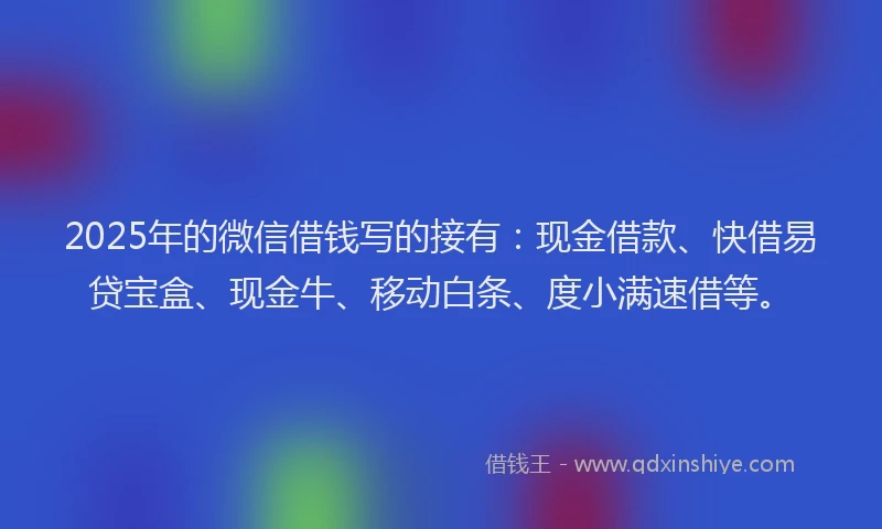 2025年的微信借钱写的接有：现金借款、快借易贷宝盒、现金牛、移动白条、度小满速借等。