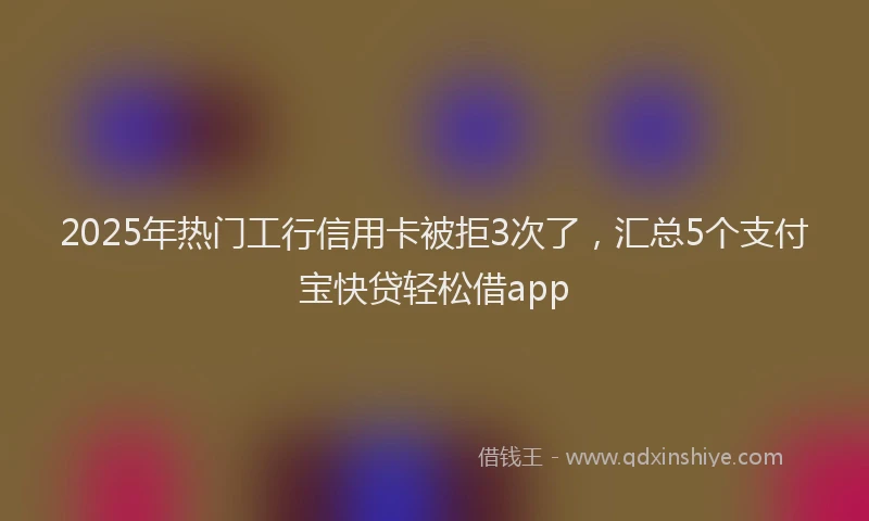 2025年热门工行信用卡被拒3次了，汇总5个支付宝快贷轻松借app