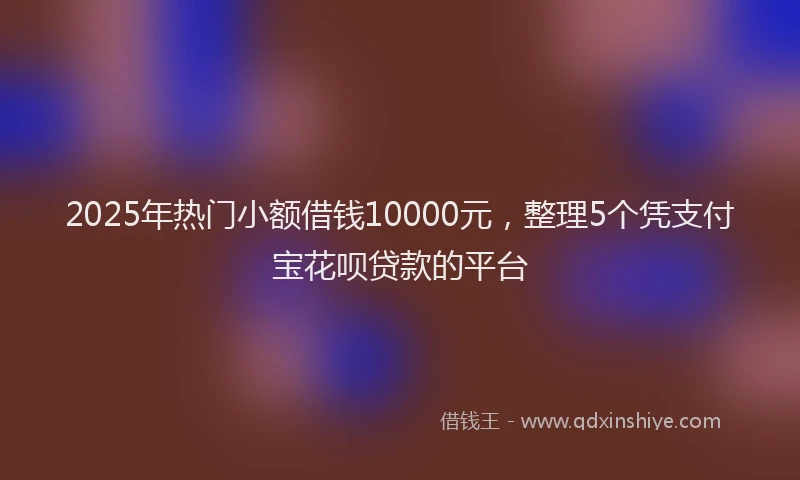 2025年热门小额借钱10000元，整理5个凭支付宝花呗贷款的平台