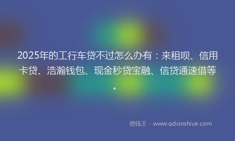 2025年的工行车贷不过怎么办有：来租呗、信用卡贷、浩瀚钱包、现金秒贷宝融、信贷通速借等。
