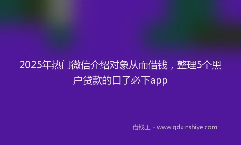 2025年热门微信介绍对象从而借钱，整理5个黑户贷款的口子必下app
