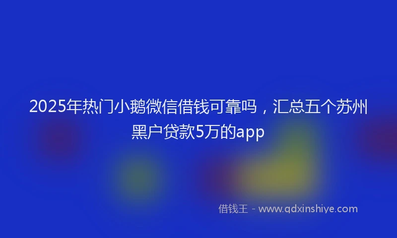 2025年热门小鹅微信借钱可靠吗，汇总五个苏州黑户贷款5万的app