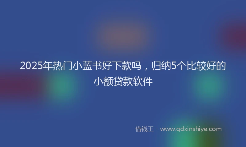 2025年热门小蓝书好下款吗，归纳5个比较好的小额贷款软件