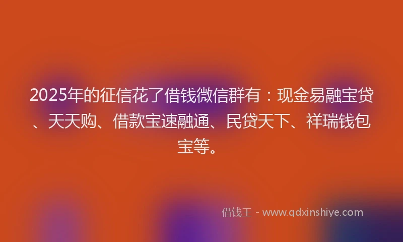 2025年的征信花了借钱微信群有：现金易融宝贷、天天购、借款宝速融通、民贷天下、祥瑞钱包宝等。