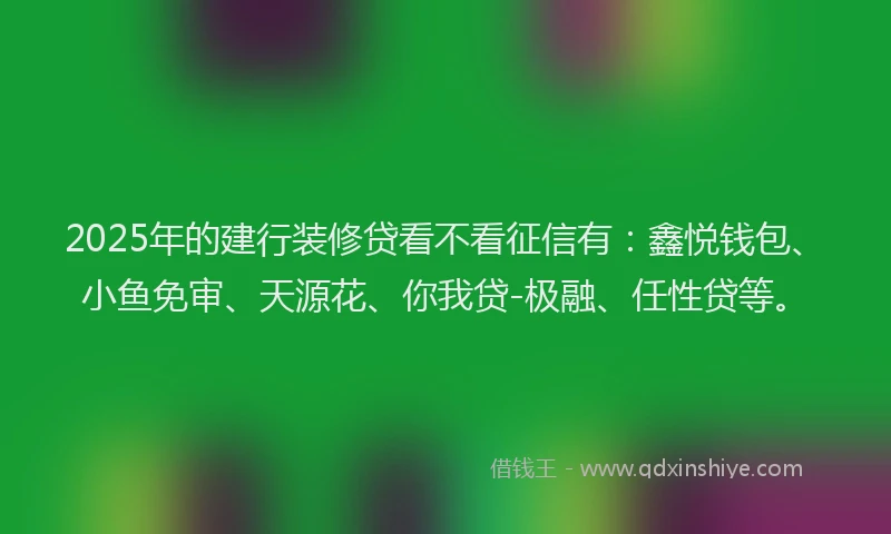 2025年的建行装修贷看不看征信有：鑫悦钱包、小鱼免审、天源花、你我贷-极融、任性贷等。