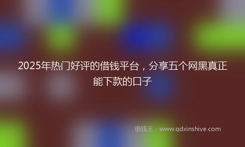 2025年热门好评的借钱平台，分享五个网黑真正能下款的口子