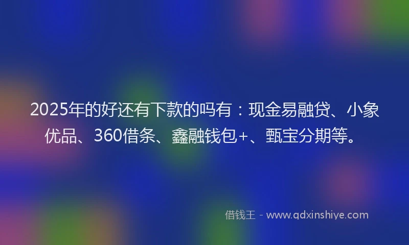2025年的好还有下款的吗有：现金易融贷、小象优品、360借条、鑫融钱包+、甄宝分期等。