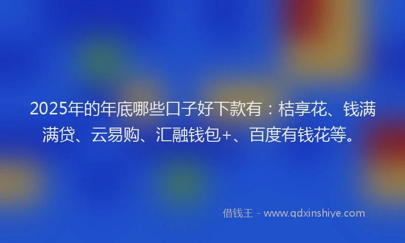 2025年的年底哪些口子好下款有：桔享花、钱满满贷、云易购、汇融钱包+、百度有钱花等。