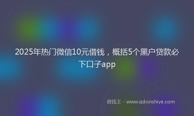 2025年热门微信10元借钱，概括5个黑户贷款必下口子app