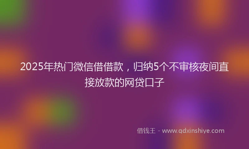 2025年热门微信借借款，归纳5个不审核夜间直接放款的网贷口子