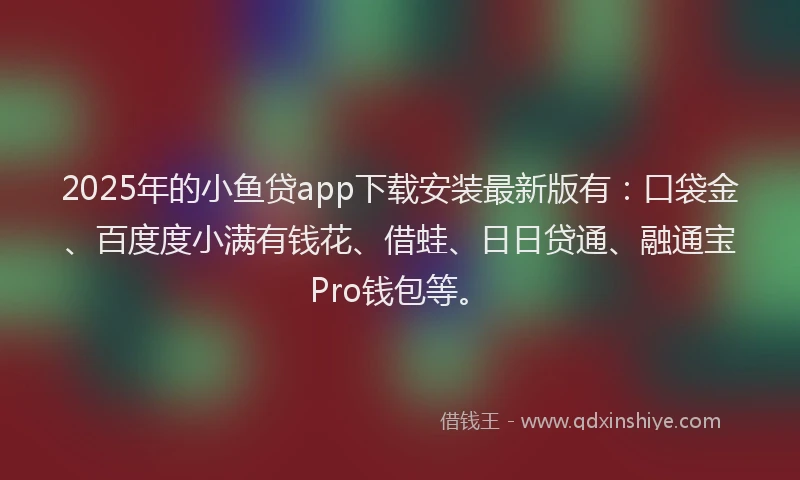 2025年的小鱼贷app下载安装最新版有：口袋金、百度度小满有钱花、借蛙、日日贷通、融通宝Pro钱包等。